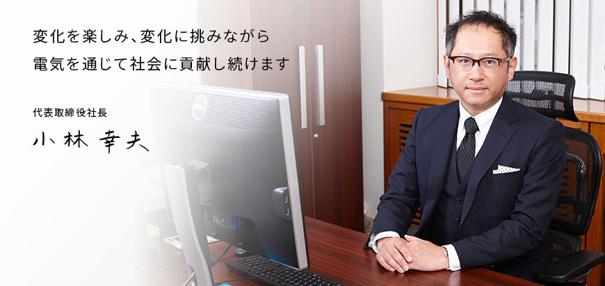 変化を楽しみ、変化に挑みながら電気を通じて貢献し続けます 代表取締役社長 小林幸夫