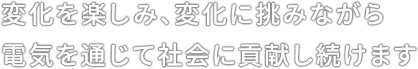 変化を楽しみ、変化に挑みながら電気を通じて社会に貢献し続けます