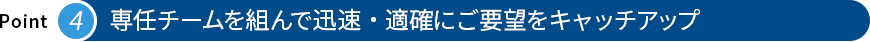 専任チームを組んで迅速・適確にご要望をキャッチアップ