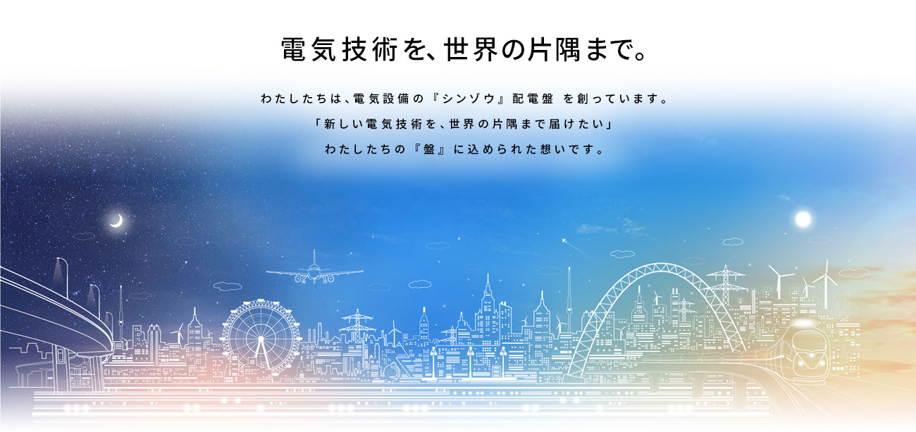 電機技術を、世界の片隅まで。わたしたちは、電気設備の 『シンゾウ』 配電盤 を創っています。「新しい電気技術を、世界の片隅まで届けたい」わたしたちの 『盤』 に込められた想いです。